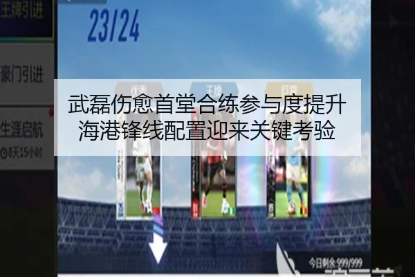 武磊伤愈首堂合练参与度提升 海港锋线配置迎来关键考验